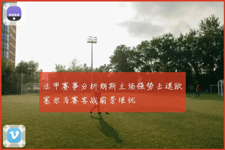 法甲赛事分析朗斯主场强势击退欧塞尔马赛客战前景堪忧