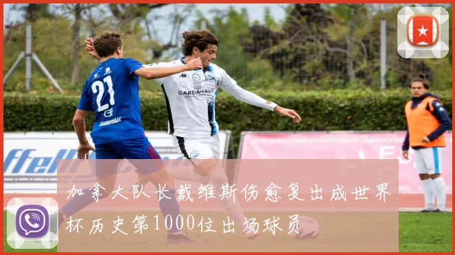 加拿大队长戴维斯伤愈复出成世界杯历史第1000位出场球员