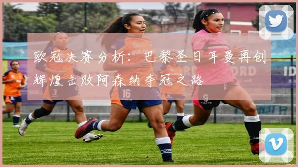 欧冠决赛分析：巴黎圣日耳曼再创辉煌击败阿森纳夺冠之路