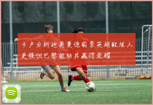 卡卢分析迪奥曼德前景英超锻炼人更强但巴黎能助其赢得荣耀