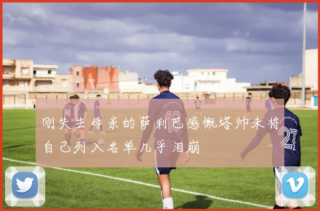 刚失去母亲的萨利巴感慨塔帅未将自己列入名单几乎泪崩