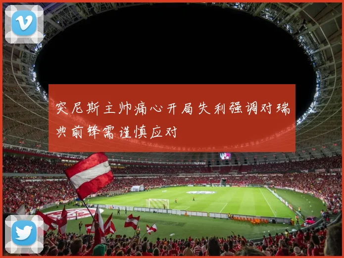 突尼斯主帅痛心开局失利强调对瑞典前锋需谨慎应对