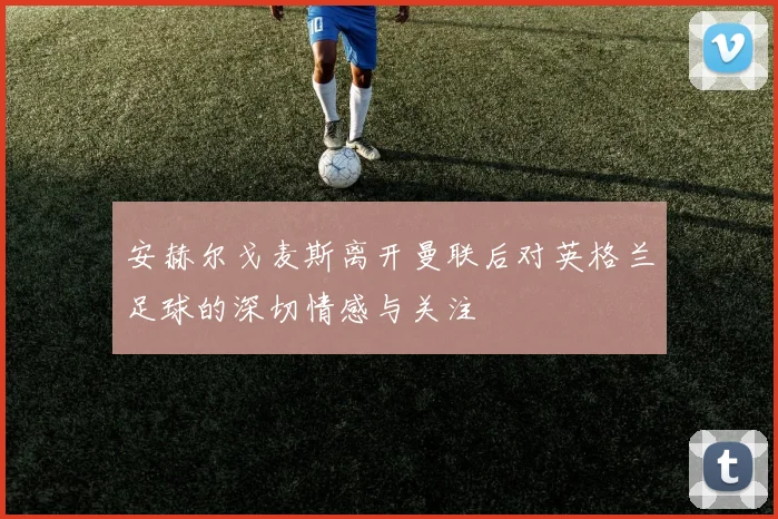 安赫尔戈麦斯离开曼联后对英格兰足球的深切情感与关注
