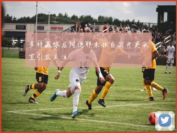 多特赢球后阿德耶米独自离开更衣室引发关注