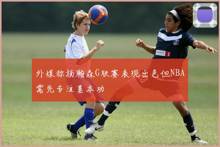 外媒称杨瀚森G联赛表现出色但NBA需先专注基本功