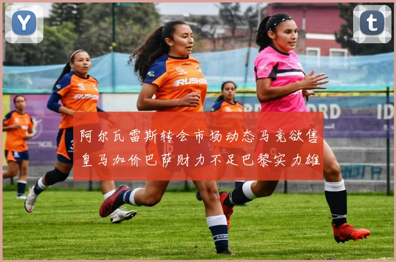 阿尔瓦雷斯转会市场动态马竞欲售皇马加价巴萨财力不足巴黎实力雄厚