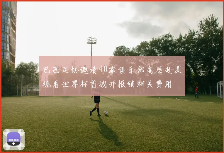 巴西足协邀请40家俱乐部高层赴美观看世界杯首战并报销相关费用