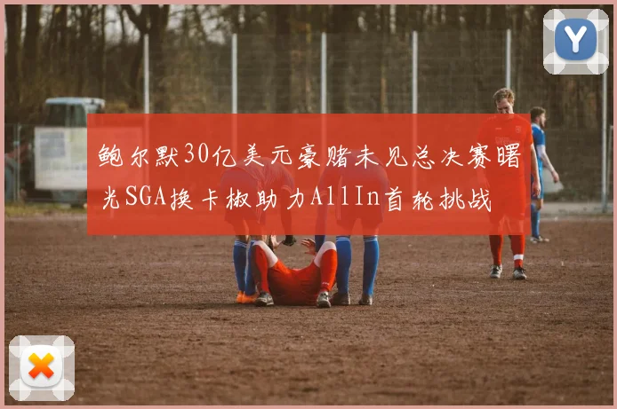 鲍尔默30亿美元豪赌未见总决赛曙光SGA换卡椒助力AllIn首轮挑战