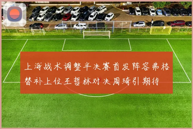 上海战术调整半决赛首发阵容弗格替补上位王哲林对决周琦引期待
