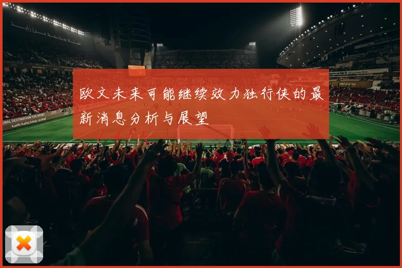 欧文未来可能继续效力独行侠的最新消息分析与展望