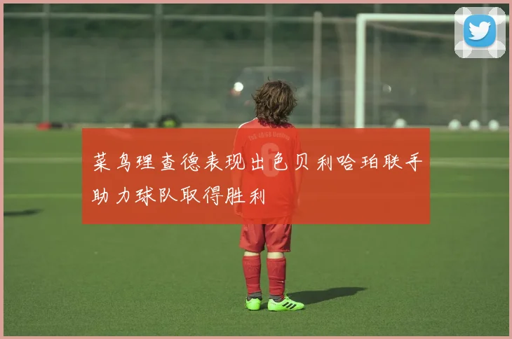 菜鸟理查德表现出色贝利哈珀联手助力球队取得胜利