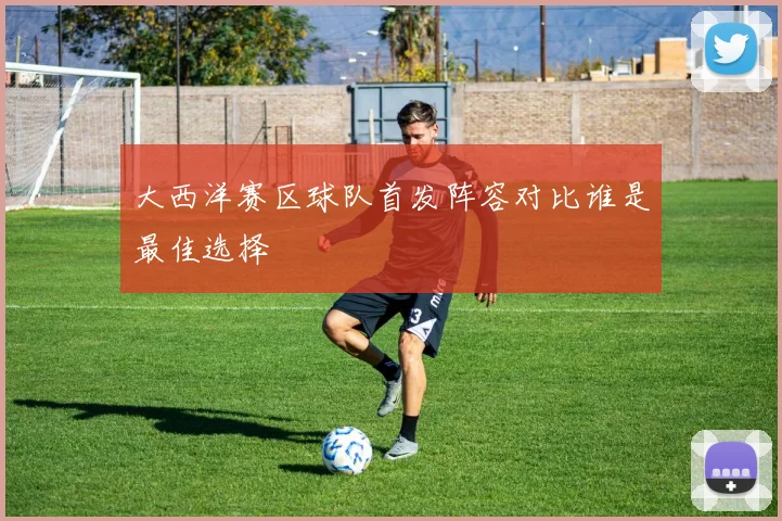 大西洋赛区球队首发阵容对比谁是最佳选择