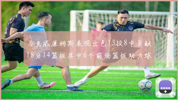 马克威廉姆斯表现出色13投8中贡献18分14篮板其中6个前场篮板助力球队