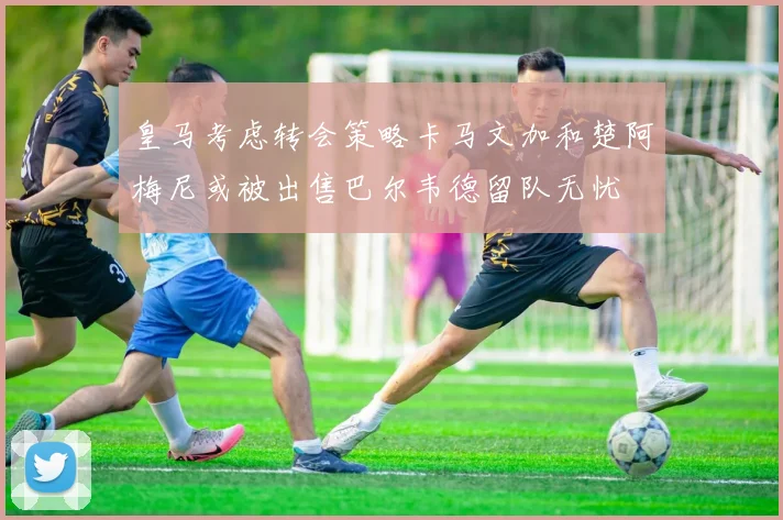 皇马考虑转会策略卡马文加和楚阿梅尼或被出售巴尔韦德留队无忧