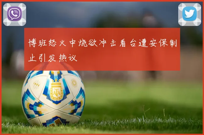 博班怒火中烧欲冲击看台遭安保制止引发热议