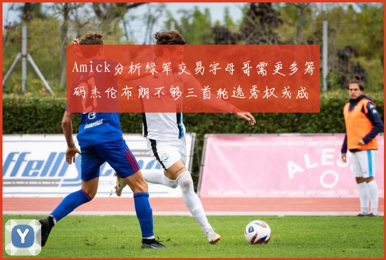 Amick分析绿军交易字母哥需更多筹码杰伦布朗不够三首轮选秀权或成关键