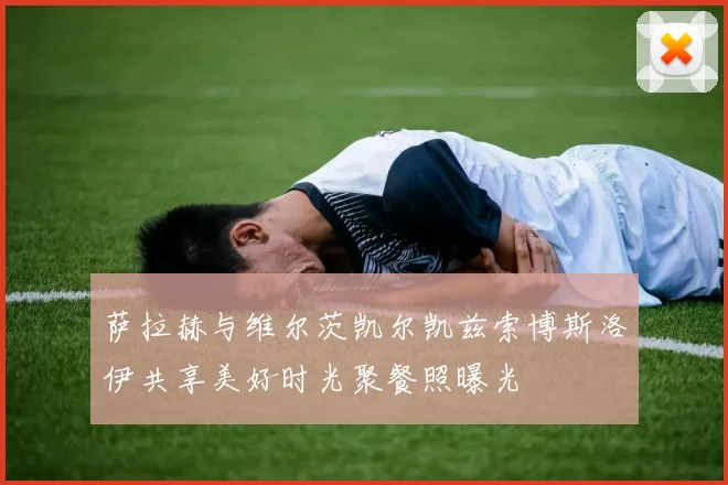 萨拉赫与维尔茨凯尔凯兹索博斯洛伊共享美好时光聚餐照曝光