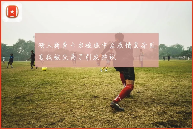 湖人新秀卡尔被选中后表情复杂直言我被交易了引发热议