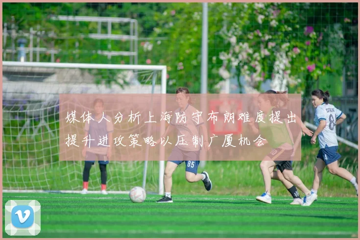 媒体人分析上海防守布朗难度提出提升进攻策略以压制广厦机会