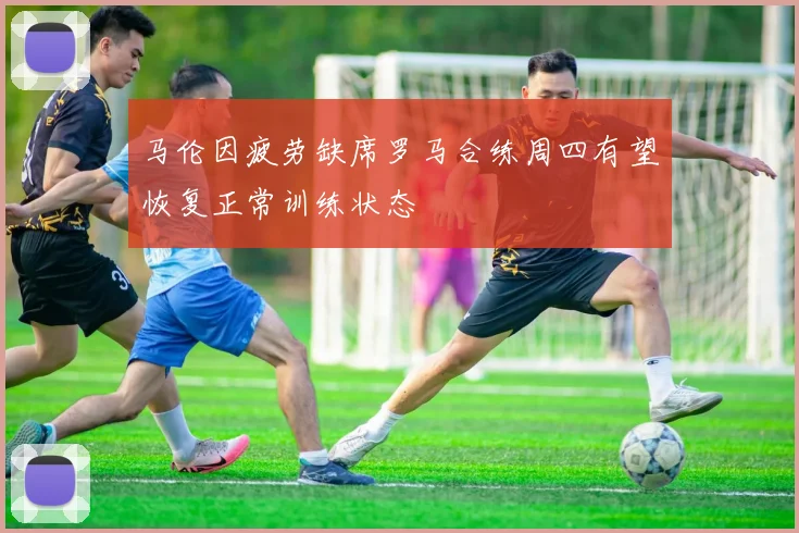 马伦因疲劳缺席罗马合练周四有望恢复正常训练状态