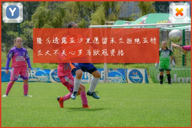 隆戈透露亚沙里愿留米兰拒绝亚特兰大不关心罗马欧冠资格