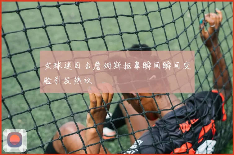 女球迷目击詹姆斯抠鼻瞬间瞬间变脸引发热议