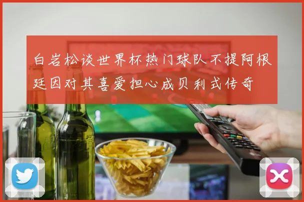 白岩松谈世界杯热门球队不提阿根廷因对其喜爱担心成贝利式传奇