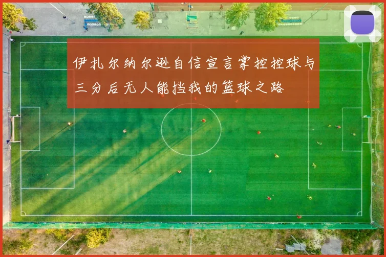 伊扎尔纳尔逊自信宣言掌控控球与三分后无人能挡我的篮球之路