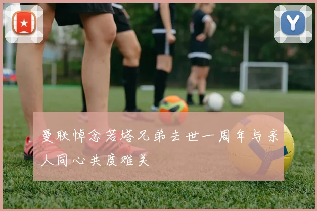 曼联悼念若塔兄弟去世一周年与亲人同心共度难关