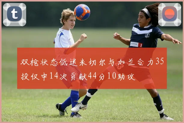 双枪状态低迷米切尔与加兰合力35投仅中14次贡献44分10助攻